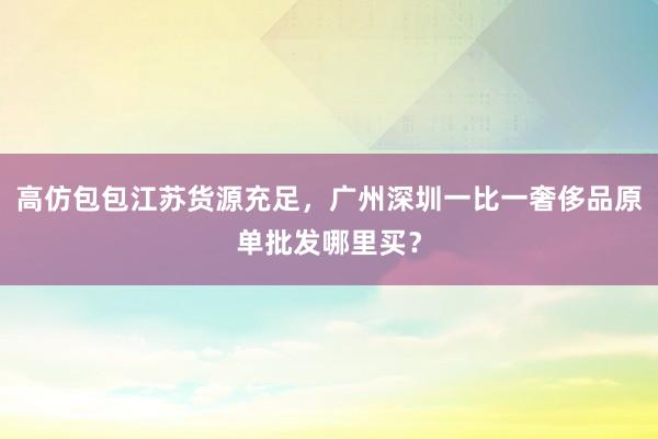 高仿包包江苏货源充足，广州深圳一比一奢侈品原单批发哪里买？