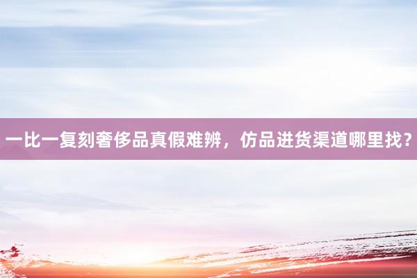 一比一复刻奢侈品真假难辨，仿品进货渠道哪里找？