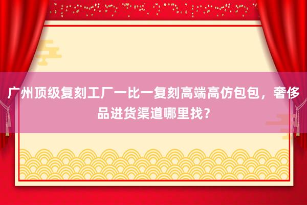 广州顶级复刻工厂一比一复刻高端高仿包包，奢侈品进货渠道哪里找？