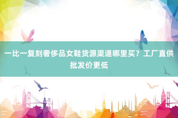 一比一复刻奢侈品女鞋货源渠道哪里买？工厂直供批发价更低