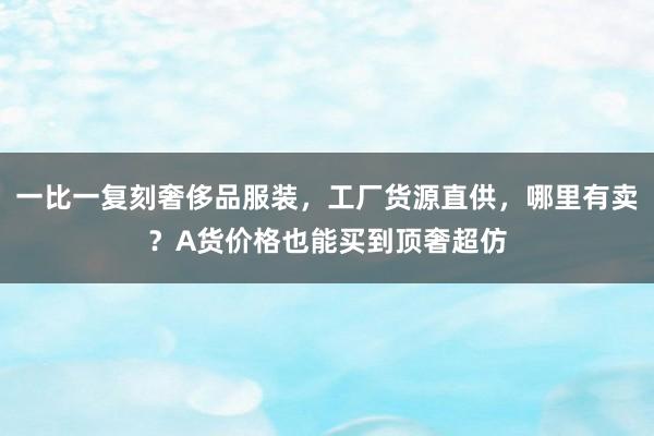 一比一复刻奢侈品服装，工厂货源直供，哪里有卖？A货价格也能买到顶奢超仿