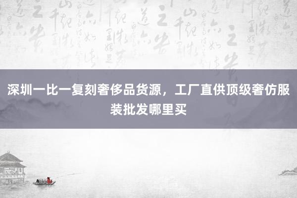 深圳一比一复刻奢侈品货源，工厂直供顶级奢仿服装批发哪里买