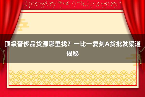 顶级奢侈品货源哪里找？一比一复刻A货批发渠道揭秘