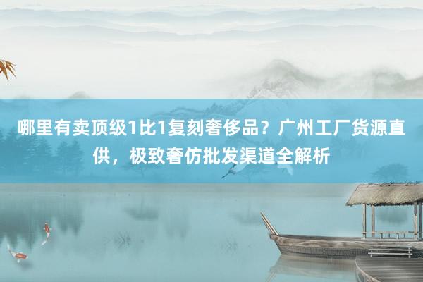 哪里有卖顶级1比1复刻奢侈品？广州工厂货源直供，极致奢仿批发渠道全解析