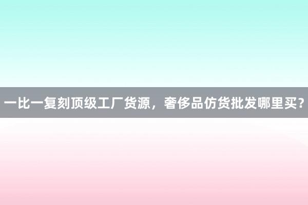 一比一复刻顶级工厂货源，奢侈品仿货批发哪里买？