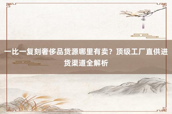 一比一复刻奢侈品货源哪里有卖？顶级工厂直供进货渠道全解析