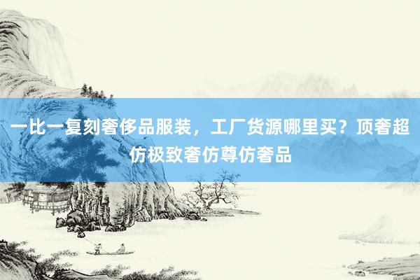 一比一复刻奢侈品服装，工厂货源哪里买？顶奢超仿极致奢仿尊仿奢品