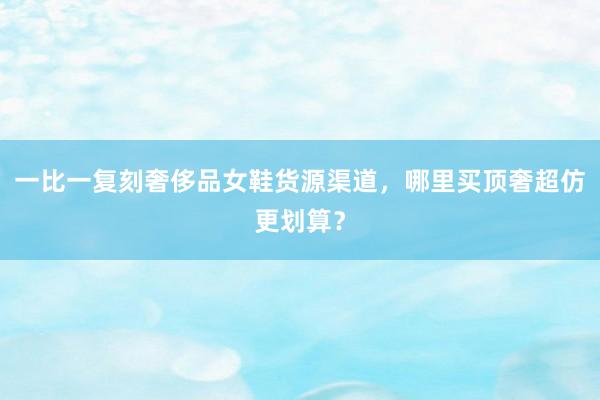 一比一复刻奢侈品女鞋货源渠道，哪里买顶奢超仿更划算？