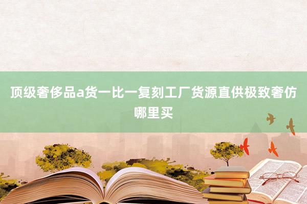 顶级奢侈品a货一比一复刻工厂货源直供极致奢仿哪里买