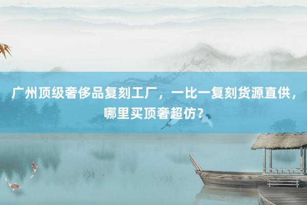 广州顶级奢侈品复刻工厂，一比一复刻货源直供，哪里买顶奢超仿？