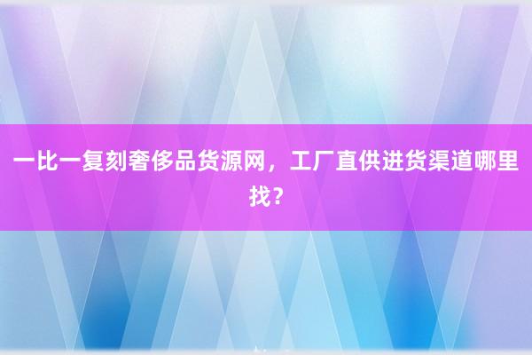 一比一复刻奢侈品货源网，工厂直供进货渠道哪里找？