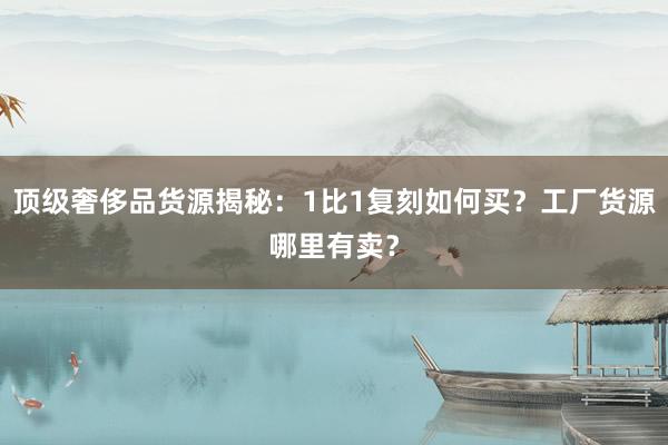 顶级奢侈品货源揭秘：1比1复刻如何买？工厂货源哪里有卖？