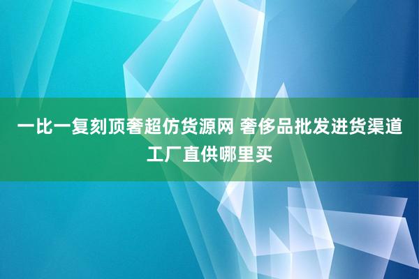一比一复刻顶奢超仿货源网 奢侈品批发进货渠道工厂直供哪里买