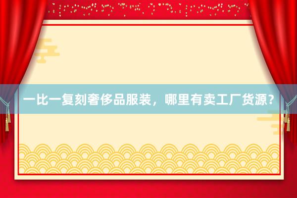 一比一复刻奢侈品服装，哪里有卖工厂货源？
