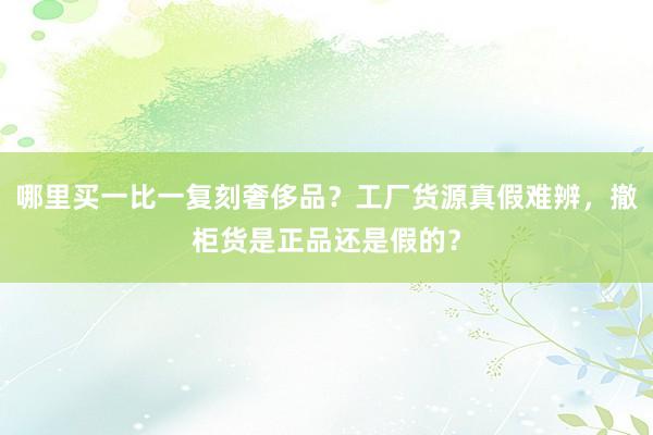 哪里买一比一复刻奢侈品？工厂货源真假难辨，撤柜货是正品还是假的？