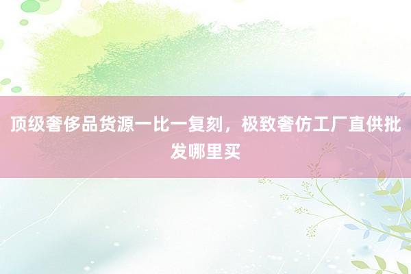 顶级奢侈品货源一比一复刻，极致奢仿工厂直供批发哪里买