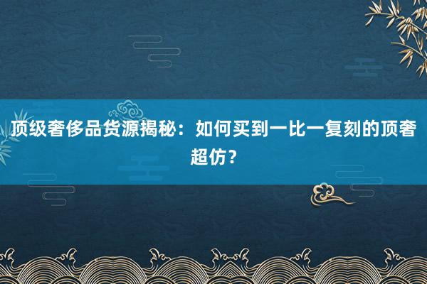 顶级奢侈品货源揭秘：如何买到一比一复刻的顶奢超仿？