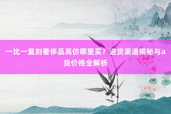 一比一复刻奢侈品高仿哪里买？进货渠道揭秘与a货价格全解析