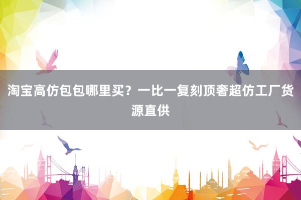 淘宝高仿包包哪里买？一比一复刻顶奢超仿工厂货源直供