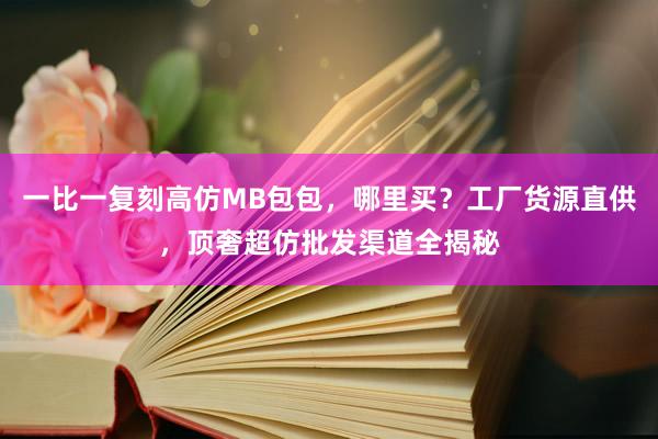一比一复刻高仿MB包包，哪里买？工厂货源直供，顶奢超仿批发渠道全揭秘