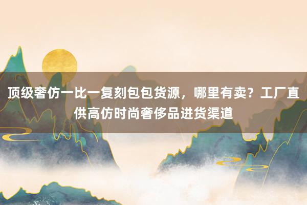 顶级奢仿一比一复刻包包货源，哪里有卖？工厂直供高仿时尚奢侈品进货渠道