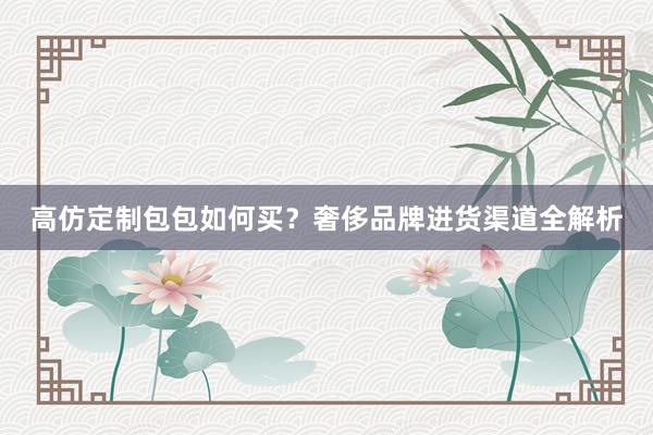 高仿定制包包如何买？奢侈品牌进货渠道全解析