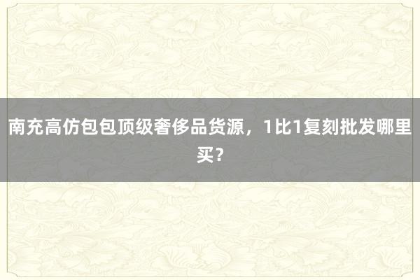 南充高仿包包顶级奢侈品货源，1比1复刻批发哪里买？
