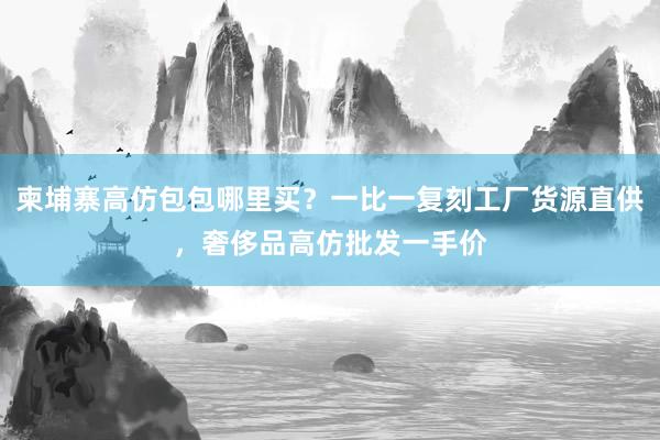 柬埔寨高仿包包哪里买？一比一复刻工厂货源直供，奢侈品高仿批发一手价