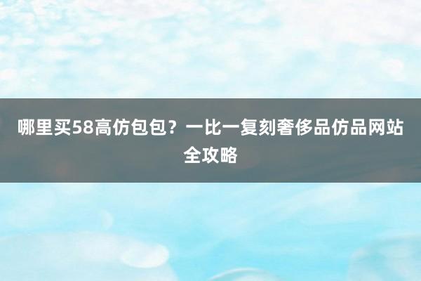 哪里买58高仿包包？一比一复刻奢侈品仿品网站全攻略