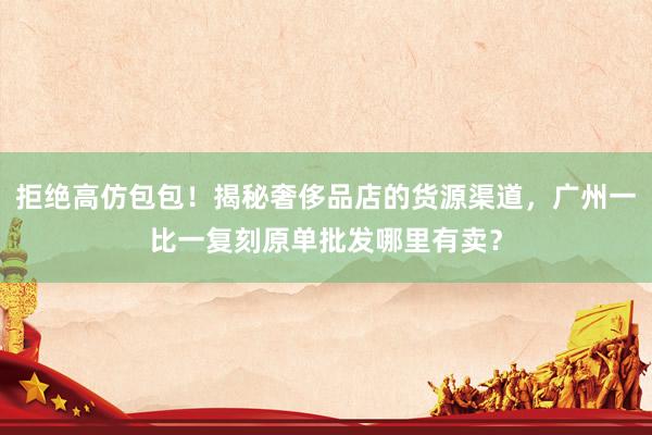 拒绝高仿包包！揭秘奢侈品店的货源渠道，广州一比一复刻原单批发哪里有卖？