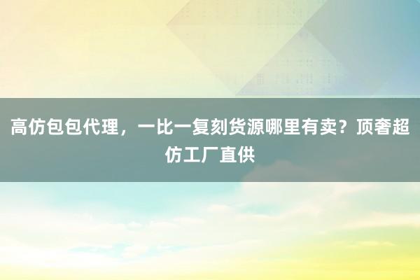 高仿包包代理，一比一复刻货源哪里有卖？顶奢超仿工厂直供