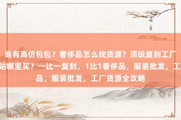 谁有高仿包包？奢侈品怎么找货源？顶级复刻工厂揭秘，A货网站哪里买？一比一复刻，1比1奢侈品，服装批发，工厂货源全攻略