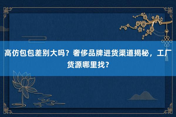 高仿包包差别大吗？奢侈品牌进货渠道揭秘，工厂货源哪里找？