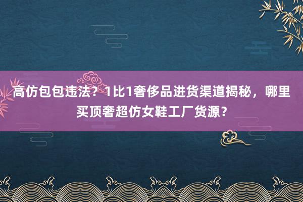 高仿包包违法？1比1奢侈品进货渠道揭秘，哪里买顶奢超仿女鞋工厂货源？