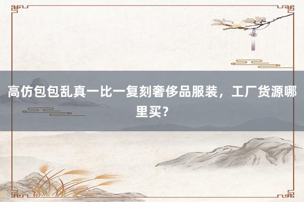 高仿包包乱真一比一复刻奢侈品服装，工厂货源哪里买？