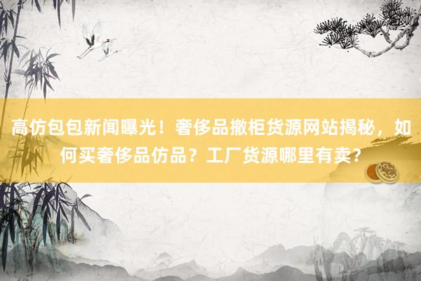 高仿包包新闻曝光！奢侈品撤柜货源网站揭秘，如何买奢侈品仿品？工厂货源哪里有卖？