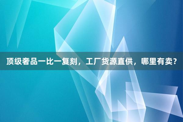 顶级奢品一比一复刻，工厂货源直供，哪里有卖？
