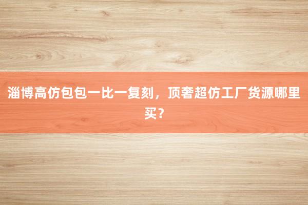 淄博高仿包包一比一复刻，顶奢超仿工厂货源哪里买？