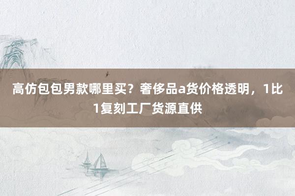 高仿包包男款哪里买？奢侈品a货价格透明，1比1复刻工厂货源直供