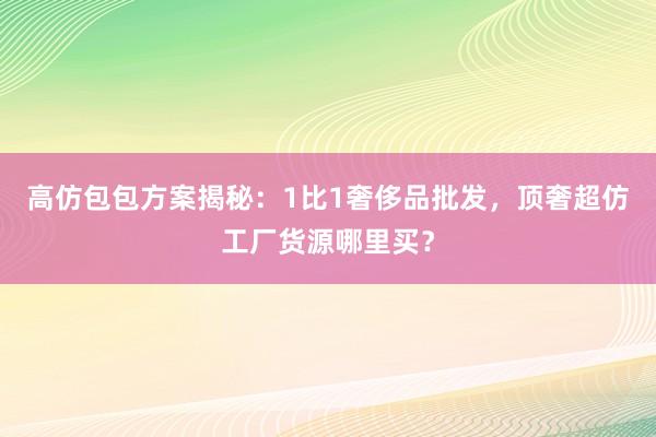 高仿包包方案揭秘：1比1奢侈品批发，顶奢超仿工厂货源哪里买？