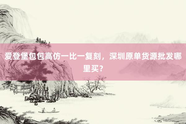 爱登堡包包高仿一比一复刻，深圳原单货源批发哪里买？