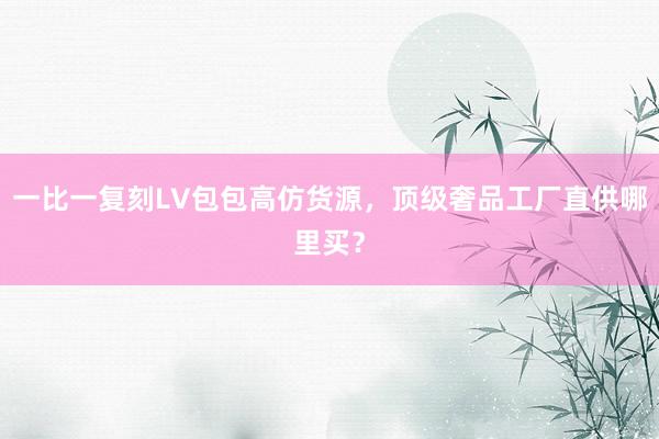 一比一复刻LV包包高仿货源，顶级奢品工厂直供哪里买？