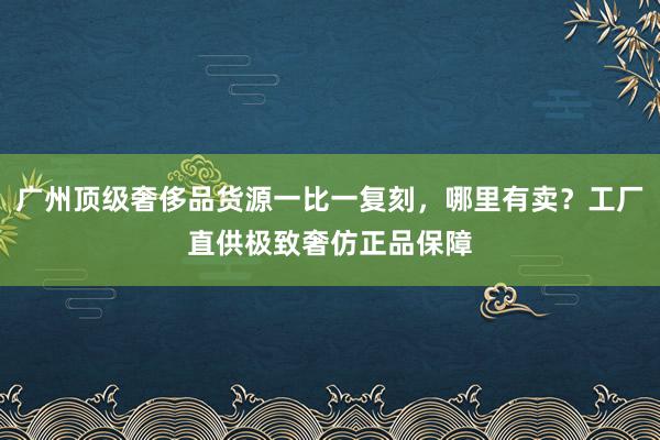 广州顶级奢侈品货源一比一复刻，哪里有卖？工厂直供极致奢仿正品保障