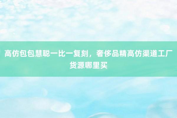 高仿包包慧聪一比一复刻，奢侈品精高仿渠道工厂货源哪里买