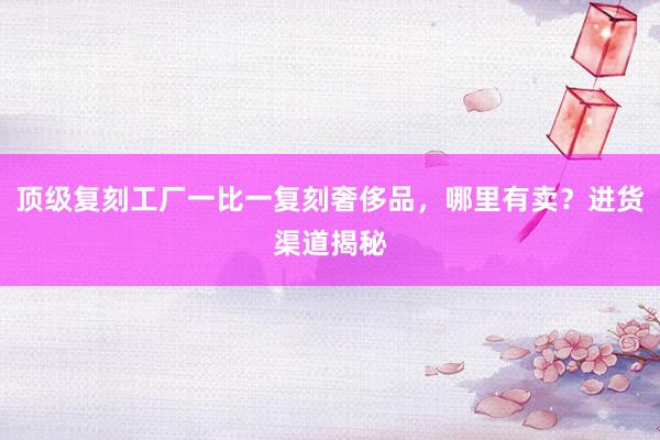 顶级复刻工厂一比一复刻奢侈品，哪里有卖？进货渠道揭秘