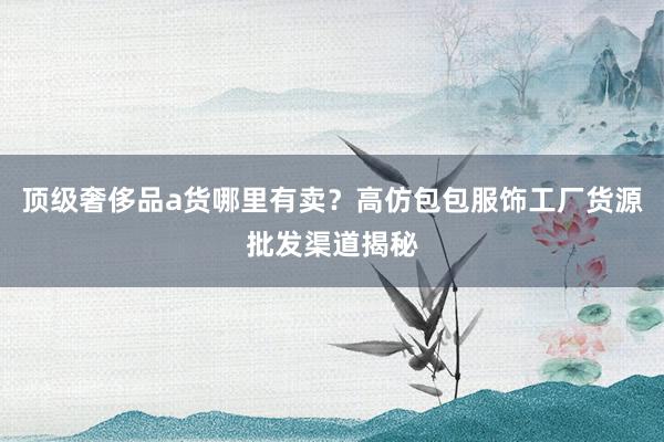 顶级奢侈品a货哪里有卖？高仿包包服饰工厂货源批发渠道揭秘