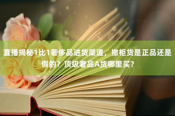 直播揭秘1比1奢侈品进货渠道，撤柜货是正品还是假的？顶级奢品A货哪里买？