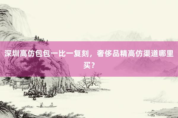 深圳高仿包包一比一复刻，奢侈品精高仿渠道哪里买？