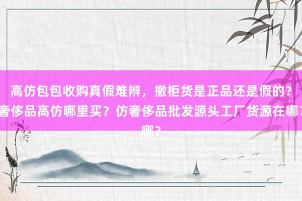 高仿包包收购真假难辨，撤柜货是正品还是假的？奢侈品高仿哪里买？仿奢侈品批发源头工厂货源在哪？