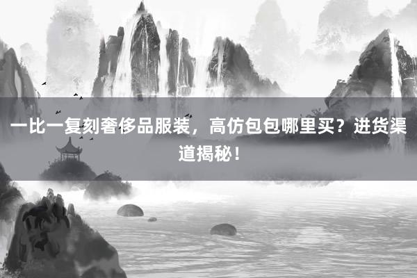 一比一复刻奢侈品服装，高仿包包哪里买？进货渠道揭秘！